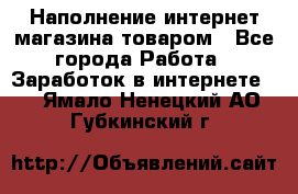 Наполнение интернет магазина товаром - Все города Работа » Заработок в интернете   . Ямало-Ненецкий АО,Губкинский г.